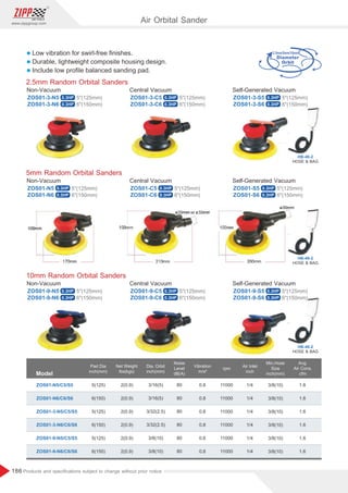 186
www.zippgroup.com
Products and speciﬁcations subject to change without prior notice
2.5mm/5mm/10mm
HOSE  BAG
HB-46-2
0.3HP
0.3HP
0.3HP
0.3HP
0.3HP
0.3HP
0.3HP
0.3HP
0.3HP
0.3HP
0.3HP
0.3HP
0.3HP
0.3HP
0.3HP
0.3HP 0.3HP 0.3HP
Air Orbital Sander
l Low vibration for swirl-free ﬁnishes.
l Durable, lightweight composite housing design.
l Include low proﬁle balanced sanding pad.
HOSE  BAG
HB-46-2
5mm Random Orbital Sanders
ZOS01-N5 ZOS01-C5 ZOS01-S5
ZOS01-N6 ZOS01-C6 ZOS01-S6
Non-Vacuum Central Vacuum Self-Generated Vacuum
5(125mm) 5(125mm) 5(125mm)
6(150mm) 6(150mm) 6(150mm)
HOSE  BAG
HB-46-2
2.5mm Random Orbital Sanders
ZOS01-3-N5 ZOS01-3-C5 ZOS01-3-S5
ZOS01-3-N6 ZOS01-3-C6 ZOS01-3-S6
Non-Vacuum Central Vacuum Self-Generated Vacuum
5(125mm) 5(125mm) 5(125mm)
6(150mm) 6(150mm) 6(150mm)
10mm Random Orbital Sanders
ZOS01-9-N5 ZOS01-9-C5 ZOS01-9-S5
ZOS01-9-N6 ZOS01-9-C6 ZOS01-9-S6
Non-Vacuum Central Vacuum Self-Generated Vacuum
5(125mm) 5(125mm) 5(125mm)
6(150mm) 6(150mm) 6(150mm)
Model
Pad Dia
inch(mm)
Air Inlet
inch
Dia. Orbit
inch(mm)
Min.Hose
Size
inch(mm)
Net Weight
lbs(kgs)
rpm
ZOS01-N5/C5/S5 2(0.9)
2(0.9)
2(0.9)
2(0.9)
2(0.9)
2(0.9)
3/16(5)
3/16(5)
3/32(2.5)
3/32(2.5)
3/8(10)
3/8(10)
3/8(10)
3/8(10)
3/8(10)
3/8(10)
3/8(10)
3/8(10)
1/4
1/4
1/4
1/4
1/4
1/4
1.6
1.6
1.6
1.6
1.6
1.6
11000
11000
11000
11000
11000
11000
5(125)
6(150)
5(125)
6(150)
5(125)
6(150)
Avg.
Air Cons.
cfm
ZOS01-N6/C6/S6
ZOS01-3-N5/C5/S5
ZOS01-3-N6/C6/S6
ZOS01-9-N5/C5/S5
ZOS01-9-N6/C6/S6
Noise
Level
dB(A)
Vibration
m/s²
80
80
80
80
80
80
0.8
0.8
0.8
0.8
0.8
0.8
 