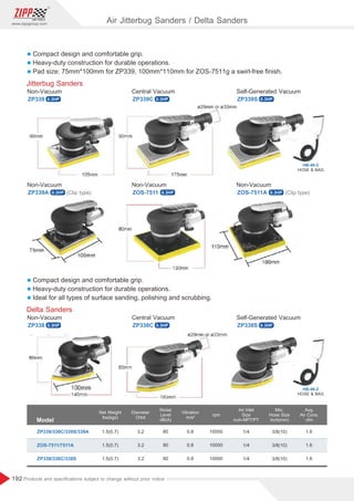 192
www.zippgroup.com
Products and speciﬁcations subject to change without prior notice
Air Jitterbug Sanders / Delta Sanders
HOSE  BAG
HB-46-2
HOSE  BAG
HB-46-2
l Compact design and comfortable grip.
l Heavy-duty construction for durable operations.
l Pad size: 75mm*100mm for ZP339, 100mm*110mm for ZOS-7511g a swirl-free ﬁnish.
Jitterbug Sanders
ZP339 ZP339C ZP339S
Non-Vacuum Central Vacuum Self-Generated Vacuum
l Compact design and comfortable grip.
l Heavy-duty construction for durable operations.
l Ideal for all types of surface sanding, polishing and scrubbing.
Delta Sanders
ZP338 ZP338C ZP338S
Non-Vacuum Central Vacuum Self-Generated Vacuum
ZP339A ZOS-7511 ZOS-7511A
Non-Vacuum Non-Vacuum Non-Vacuum
(Clip type) (Clip type)
Model
ZP339/339C/339S/339A
ZOS-7511/7511A
ZP338/338C/338S
1.5(0.7)
1.5(0.7)
1.5(0.7)
3.2
3.2
3.2
80
80
80
0.8
0.8
0.8
10000
10000
10000
1/4
1/4
1/4
3/8(10)
3/8(10)
3/8(10)
1.6
1.6
1.6
Diameter
Orbit
Noise
Level
dB(A)
rpm
Vibration
m/s²
Air Inlet
Size
inch-NPT/PT
Avg.
Air Cons.
cfm
Min.
Hose Size
inch(mm)
Net Weight
lbs(kgs)
0.3HP 0.3HP 0.3HP
0.3HP
0.3HP
0.3HP
0.3HP
0.3HP
0.3HP
 