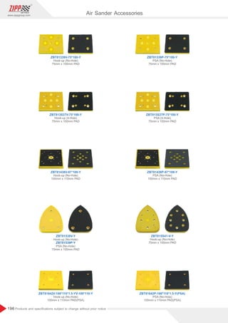 196
www.zippgroup.com
Products and speciﬁcations subject to change without prior notice
ZBT81339P-75*100-Y
ZBT813S37P-75*100-Y
ZBT81438P-97*109-Y
ZBT815S41-V-Y
ZBT81642P-100*110*1.5-Y(PSA)
ZBT81642V-100*110*1.5-YV-100*110-Y
PSA (No-Hole)
75mm x 100mm PAD
PSA (4-Hole)
75mm x 100mm PAD
PSA (No-Hole)
100mm x 110mm PAD
Hook-up (No-Hole)
75mm x 100mm PAD
PSA (No-Hole)
100mm x 110mm PAD(PSA)
Hook-up (No-Hole)
100mm x 110mm PAD(PSA)
ZBT81339V-75*100-Y
ZBT813S37V-75*100-Y
ZBT81438V-97*109-Y
ZBT81539V-Y
ZBT81539P-Y
Hook-up (No-Hole)
75mm x 100mm PAD
Hook-up (4-Hole)
75mm x 100mm PAD
Hook-up (No-Hole)
100mm x 110mm PAD
Hook-up (No-Hole)
PSA (No-Hole)
75mm x 100mm PAD
Air Sander Accessories
 