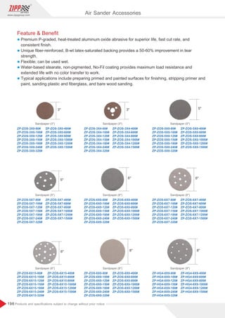 198
www.zippgroup.com
Products and speciﬁcations subject to change without prior notice
Feature  Beneﬁt
l Premium P-graded, heat-treated aluminum oxide abrasive for superior life, fast cut rate, and
consistent ﬁnish.
l Unique ﬁber-reinforced, B-wt latex-saturated backing provides a 50-60% improvement in tear
strength.
l Flexible; can be used wet.
l Water-based stearate, non-pigmented, No-Fil coating provides maximum load resistance and
extended life with no color transfer to work.
l Typical applications include preparing primed and painted surfaces for ﬁnishing, stripping primer and
paint, sanding plastic and ﬁberglass, and bare wood sanding.
ZP-ZOS-3X0-80#
ZP-ZOS-3X0-100#
ZP-ZOS-3X0-120#
ZP-ZOS-3X0-150#
ZP-ZOS-3X0-180#
ZP-ZOS-3X0-240#
ZP-ZOS-3X0-320#
ZP-ZOS-3X0-400#
ZP-ZOS-3X0-600#
ZP-ZOS-3X0-800#
ZP-ZOS-3X0-1000#
ZP-ZOS-3X0-1200#
ZP-ZOS-3X0-1500#
ZP-ZOS-3X4-80#
ZP-ZOS-3X4-100#
ZP-ZOS-3X4-120#
ZP-ZOS-3X4-150#
ZP-ZOS-3X4-180#
ZP-ZOS-3X4-240#
ZP-ZOS-3X4-320#
ZP-ZOS-3X4-400#
ZP-ZOS-3X4-600#
ZP-ZOS-3X4-800#
ZP-ZOS-3X4-1000#
ZP-ZOS-3X4-1200#
ZP-ZOS-3X4-1500#
ZP-ZOS-5X0-80#
ZP-ZOS-5X0-100#
ZP-ZOS-5X0-120#
ZP-ZOS-5X0-150#
ZP-ZOS-5X0-180#
ZP-ZOS-5X0-240#
ZP-ZOS-5X0-320#
ZP-ZOS-5X0-400#
ZP-ZOS-5X0-600#
ZP-ZOS-5X0-800#
ZP-ZOS-5X0-1000#
ZP-ZOS-5X0-1200#
ZP-ZOS-5X0-1500#
Sandpaper (3) Sandpaper (3) Sandpaper (5)
ZP-ZOS-8X0-80#
ZP-ZOS-8X0-100#
ZP-ZOS-8X0-120#
ZP-ZOS-8X0-150#
ZP-ZOS-8X0-180#
ZP-ZOS-8X0-240#
ZP-ZOS-8X0-320#
ZP-HG4-8X9-80#
ZP-HG4-8X9-100#
ZP-HG4-8X9-120#
ZP-HG4-8X9-150#
ZP-HG4-8X9-180#
ZP-HG4-8X9-240#
ZP-HG4-8X9-320#
ZP-ZOS-6X15-80#
ZP-ZOS-6X15-100#
ZP-ZOS-6X15-120#
ZP-ZOS-6X15-150#
ZP-ZOS-6X15-180#
ZP-ZOS-6X15-240#
ZP-ZOS-6X15-320#
ZP-ZOS-8X0-400#
ZP-ZOS-8X0-600#
ZP-ZOS-8X0-800#
ZP-ZOS-8X0-1000#
ZP-ZOS-8X0-1200#
ZP-ZOS-8X0-1500#
ZP-HG4-8X9-400#
ZP-HG4-8X9-600#
ZP-HG4-8X9-800#
ZP-HG4-8X9-1000#
ZP-HG4-8X9-1200#
ZP-HG4-8X9-1500#
ZP-ZOS-6X15-400#
ZP-ZOS-6X15-600#
ZP-ZOS-6X15-800#
ZP-ZOS-6X15-1000#
ZP-ZOS-6X15-1200#
ZP-ZOS-6X15-1500#
Sandpaper (8) Sandpaper (8)
Sandpaper (6)
ZP-ZOS-6X0-80#
ZP-ZOS-6X0-100#
ZP-ZOS-6X0-120#
ZP-ZOS-6X0-150#
ZP-ZOS-6X0-180#
ZP-ZOS-6X0-240#
ZP-ZOS-6X0-320#
ZP-ZOS-6X0-400#
ZP-ZOS-6X0-600#
ZP-ZOS-6X0-800#
ZP-ZOS-6X0-1000#
ZP-ZOS-6X0-1200#
ZP-ZOS-6X0-1500#
ZP-ZOS-6X7-80#
ZP-ZOS-6X7-100#
ZP-ZOS-6X7-120#
ZP-ZOS-6X7-150#
ZP-ZOS-6X7-180#
ZP-ZOS-6X7-240#
ZP-ZOS-6X7-320#
ZP-ZOS-6X7-400#
ZP-ZOS-6X7-600#
ZP-ZOS-6X7-800#
ZP-ZOS-6X7-1000#
ZP-ZOS-6X7-1200#
ZP-ZOS-6X7-1500#
ZP-ZOS-5X7-80#
ZP-ZOS-5X7-100#
ZP-ZOS-5X7-120#
ZP-ZOS-5X7-150#
ZP-ZOS-5X7-180#
ZP-ZOS-5X7-240#
ZP-ZOS-5X7-320#
ZP-ZOS-5X7-400#
ZP-ZOS-5X7-600#
ZP-ZOS-5X7-800#
ZP-ZOS-5X7-1000#
ZP-ZOS-5X7-1200#
ZP-ZOS-5X7-1500#
Sandpaper (6) Sandpaper (6)
Sandpaper (5)
Air Sander Accessories
3 5
6
6 8 8
6
5
3
 