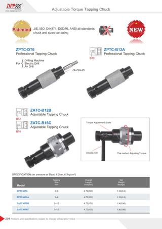 204
www.zippgroup.com
Products and speciﬁcations subject to change without prior notice
Adjustable Torque Tapping Chuck
Model
ZPTC-DT6
ZPTC-B12A
ZATC-B12B
ZATC-B16C
3~8
3~8
3~12
3~12
4.72(120)
4.72(120)
4.72(120)
4.72(120)
1.32(0.6)
1.32(0.6)
1.9(0.86)
1.9(0.86)
Tapping
Size
mm
Overall
Length
inch(mm)
Net
Weight
lbs(kgs)
B12
B12
B16
ZPTC-B12A
ZATC-B12B
ZATC-B16C
ZPTC-DT6
Professional Tapping Chuck
Adjustable Tapping Chuck
Adjustable Tapping Chuck
Professional Tapping Chuck
For
Drilling Machine
Electric Drill
Air Drill
74-704-25
Torque Adjustment Scale
The method Adjusting Torque
Dead Lever
SPECIFICATION (air pressure at 90psi, 6.2bar, 6.3kg/cm²)
JIS, ISO, DIN371, DIS376, ANSI all standards
chuck and sizes can using
Patented
Patented
Patented
Patented
Patented
Patented
 