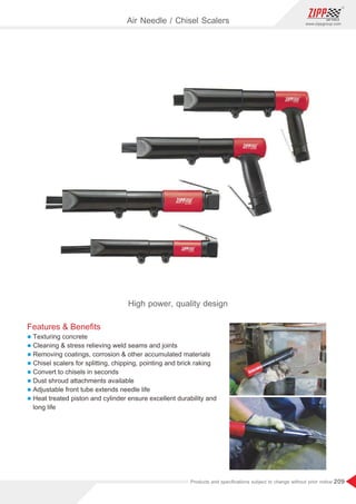 209
www.zippgroup.com
Products and speciﬁcations subject to change without prior notice
Air Needle / Chisel Scalers
High power, quality design
Features  Beneﬁts
l Texturing concrete
l Cleaning  stress relieving weld seams and joints
l Removing coatings, corrosion  other accumulated materials
l Chisel scalers for splitting, chipping, pointing and brick raking
l Convert to chisels in seconds
l Dust shroud attachments available
l Adjustable front tube extends needle life
l Heat treated piston and cylinder ensure excellent durability and
long life
 