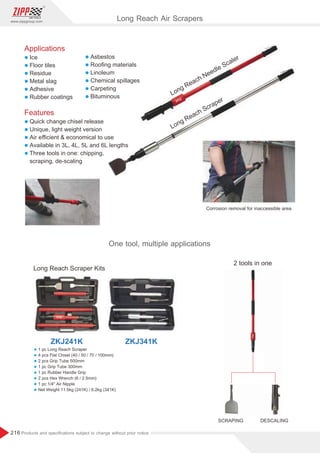 216
www.zippgroup.com
Products and speciﬁcations subject to change without prior notice
Long Reach Needle Scaler
Long Reach Scraper
Corrosion removal for inaccessible area
Long Reach Scraper Kits
2 tools in one
SCRAPING DESCALING
ZKJ241K ZKJ341K
Long Reach Air Scrapers
One tool, multiple applications
l 1 pc Long Reach Scraper
l 4 pcs Flat Chisel (40 / 50 / 70 / 100mm)
l 2 pcs Grip Tube 500mm
l 1 pc Grip Tube 300mm
l 1 pc Rubber Handle Grip
l 2 pcs Hex Wrench (6 / 2.5mm)
l 1 pc 1/4 Air Nipple
l Net Weight 11.5kg (241K) / 6.2kg (341K)
Applications
l Ice
l Floor tiles
l Residue
l Metal slag
l Adhesive
l Rubber coatings
Features
l Quick change chisel release
l Unique, light weight version
l Air eﬃcient  economical to use
l Available in 3L, 4L, 5L and 6L lengths
l Three tools in one: chipping,
scraping, de-scaling
l Asbestos
l Rooﬁng materials
l Linoleum
l Chemical spillages
l Carpeting
l Bituminous
 