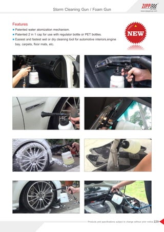 229
www.zippgroup.com
Products and speciﬁcations subject to change without prior notice
Features
l Patented water atomization mechanism.
l Patented 2 in 1 cap for use with regulator bottle or PET bottles.
l Easiest and fastest wet or dry cleaning tool for automotive interiors,engine
bay, carpets, ﬂoor mats, etc.
Storm Cleaning Gun / Foam Gun
 