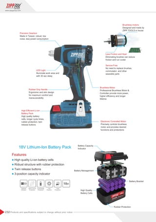 232
www.zippgroup.com
Products and speciﬁcations subject to change without prior notice
Features
l High quality Li-ion battery cells
l Robust structure with rubber protection
l Twin release buttons
l 3-position capacity indicator
18V Lithium-Ion Battery Pack Battery Capacity
Indicator
High Quality
Battery Cells
Battery Management
Battery Bracket
Rubber Protection
Precision Gearbox
Made in Taiwan, robust, low
noise, less power consumption
LED Light
Illuminate work area and
with 30 sec delay
Rubber Grip Handle
Ergonomic and slim design
for maximum comfort and
maneuverability
High Eﬃcrent Li-ion
Battery Pack
High quality battery
cells, longer cycle times,
rubber protection, twin
release buttons
Brushless Motor
Professional Brushless Motor 
Controller provide more power,
higher eﬃciency and longer
lifetime
Electronic Controlled Motor
Precisely controls brushless
motor and provides desired
functions and protections
Brushless motors
Designed and made by
ZIPP TOOLS in house
Less Friction and Heat
Eliminating brushes can reduce
friction and run cooler
Service Free
No need to replace brushes,
commutator, and other
wearable parts
Capacity
Indicator
Short Circuit
Protection
Overcharge
Protection
One
Playform
Total
Protection
 