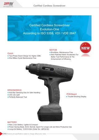240
www.zippgroup.com
Products and speciﬁcations subject to change without prior notice
Clutch
l Two-Phase Clutch Design for Higher CMK
l One Million Cycle Maintenance Free
ERGONOMICS
l Anti-Slip Clamping Grip for Safe Handling
l LED Job Light
l Perfectly Balanced Tool
BATTERY
l New Li-lon Battery: Lighter  Compact
l Power Saving Mode: ECO, Normal, Sport For Longer Life and More Productive Use
l Long-Life Battery: 10.8V/4.0Ah (Order No. LBP32-02)
MOTOR
l Brushless, Maintenance Free
l New Patented Motor Accelerator For
Better Tool Performance  The
Enhancement of Eﬃciency
PCB Board
l Trouble-Shooting Display
Certiﬁed Cordless Screwdriver
Evolution-One
According to ISO 5359, VDI / VDE 2647
Certiﬁed Cordless Screwdriver
 