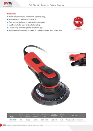 244
www.zippgroup.com
Products and speciﬁcations subject to change without prior notice
350 3/16(5) 2000~10000 220~240 0.92 Please specify when ordering
ZES-6DC22
Model
Power
W
Orbit
inch(mm)
Size of pad
inch(mm)
Voltage
main supply
VAC
Max. Speed
rpm
Weight
kg
Plug Type
DC Electric Random Orbital Sander
6(150)
Features
l Brush-less motor and no external power supply.
l Available in 100~120V  220~240V.
l Easy to operate lever to control of motor speed.
l on/oﬀ switch, for easy and safe handling.
l Longer body enables optional two-hand grip.
l Brush-less motor means no need to change brushes, less down time.
 