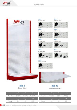 252
www.zippgroup.com
Products and speciﬁcations subject to change without prior notice
ZSH-2
2 Single Hook
ZSH-4
4 Single Hook
ZDH-4
4 Double Hook
ZDH-1
Display Stand
ZDS-2 ZDS-1S
Display Stand Up Shelf w/ Bracket
W
inch(mm)
W
inch(mm)
N.W.
kgs
N.W.
kgs
G.W.
kgs
G.W.
kgs
D
inch(mm)
D
inch(mm)
H
inch(mm)
H
inch(mm)
Cuft Cuft
Overallsize Overallsize
Packing Packing
37.2(945) 35.8(910)
31.5 3.5
19.3(490) 15(382)
33 3.9
82.7(2100) 7.9(20)
2.73' 0.3'
ZDH-2
2 Double Hook
1 Double Hook
ZSH-8
8 Single Hook
U Sha pcd Hook
ZSH-1
1 Single Hook
ZUH-1
ZDH-8
8 Double Hook
 