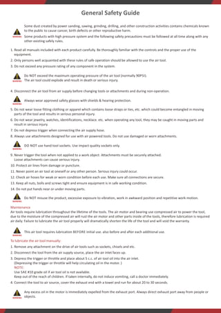 www.zippgroup.com
General Safety Guide
Some dust created by power sanding, sawing, grinding, drilling, and other construction activities contains chemicals known
to the public to cause cancer, birth defects or other reproductive harm.
Some products with high pressure system and the following safety precautions must be followed at all time along with any
other existing safely rules.
1. Read all manuals included with each product carefully. Be thoroughly familiar with the controls and the proper use of the
equipment.
2. Only persons well acquainted with these rules of safe operation should be allowed to use the air tool.
3. Do not exceed any pressure rating of any component in the system.
Do NOT exceed the maximum operating pressure of the air tool (normally 90PSI).
The air tool could explode and result in death or serious injury.
4. Disconnect the air tool from air supply before changing tools or attachments and during non-operation.
Always wear approved safety glasses with shields  hearing protection.
5. Do not wear loose fitting clothing or apparel which contains loose straps or ties, etc. which could become entangled in moving
parts of the tool and results in serious personal injury.
6. Do not wear jewelry, watches, identifications, necklace. etc. when operating any tool, they may be caught in moving parts and
result in serious injury.
7. Do not depress trigger when connecting the air supply hose.
8. Always use attachments designed for use with air powered tools. Do not use damaged or worn attachments.
DO NOT use hand tool sockets. Use impact quality sockets only.
9. Never trigger the tool when not applied to a work object. Attachments must be securely attached.
Loose attachments can cause serious injury.
10. Protect air lines from damage or puncture.
11. Never point an air tool at oneself or any other person. Serious injury could occur.
12. Check air hoses for weak or worn condition before each use. Make sure all connections are secure.
13. Keep all nuts, bolls and screws tight and ensure equipment is in safe working condition.
14. Do not put hands near or under moving parts.
Do NOT misuse the product, excessive exposure to vibration, work in awkward position and repetitive work motion.
Maintenance
Air tools require lubrication throughout the lifetime of the tools. The air motor and bearing use compressed air to power the tool,
due to the moisture of the compressed air will rust the air motor and other parts inside of the tools, therefore lubrication is required
air daily. Failure to lubricate the air tool properly will dramatically shorten the life of the tool and will void the warranty.
This air tool requires lubrication BEFORE initial use. also before and after each additional use.
To lubricate the air tool manually:
1. Remove any attachment on the drive of air tools such as sockets, chisels and etc.
2. Disconnect the tool from the air supply source, place the air inlet faces up.
3. Depress the trigger or throttle and place about 5 c.c. of air tool oil into the air inlet.
(Depressing the trigger or throttle will help circulating oil in the motor. )
NOTE:
Use SAE #10 grade oil if air tool oil is not available.
Keep out of the reach of children. If taken internally, do not induce vomiting, call a doctor immediately.
4. Connect the tool to air source, cover the exhaust end with a towel and run for about 20 to 30 seconds.
Any excess oil in the motor is immediately expelled from the exhaust port. Always direct exhaust port away from people or
objects.
At , we take great pride in being a leading manufacturer and supplier of high-quality, ergonomic, and durable tools for
ZIPP
professionals across various industries worldwide. Our ISO 9001:2015 certification ensures that our products meet strict quality
standards, while our focus on innovation and customer satisfaction allows us to stay ahead of the competition.
With years of experience in manufacturing and exporting professional and industrial-grade tools, we have become a trusted partner
for companies across various industries, including automotive service, production, assembly line, construction, aviation, and
aerospace. Our product line includes an extensive range of CE-certified tools, including professional automotive servicing air tools,
industrial air tools, construction air tools, blind fastening systems and tools, and torque control systems and tools.
We are committed to creating only the best tools and accessories that exceed quality, precision, and performance expectations. Our
dedication to excellence is evident in everything we do, from our extensive product testing to our exact attention to detail and
superior industrial quality. As a result, our trademarked ZIPP logo is recognized worldwide as a symbol of trust and reliability.
Integrity, Respect, and Teamwork are the core values that drive us at . We believe in always acting with the highest level of
ZIPP
integrity, respecting our employees and customers, and working together to achieve our goals. By embracing these values, we have
built a strong foundation for long-term growth and product integrity, allowing us to continually deliver superior tools that make work
more accessible and ergonomic.
We are always looking for ways to serve our customers better. Whether you need more information about our company or products
or want us to build a customized tool for your specific requirements, our professional sales team is always ready to assist you.
Contact us to learn more.
Choose for quality, innovation, and reliability – we look forward to serving you!
ZIPP
The warranty covers the original user against defective material or workmanship for one year from the date of purchase on
ZIPP
repair parts and labor. The warranty is limited to the repair or replacement of defective parts.
ZIPP reserves the right to determine whether the part or parts failed due to defective material, workmanship, or other causes. This
warranty does not cover failures caused by accident, alteration, and misuse.
A Authorized Service Center or 's Agent/Distributor must perform all warranty repairs. Any repair to the equipment other
ZIPP ZIPP
than by these authorized facilities will void this warranty.
Warranty Policy
Conversion Table
cfmI/min: 10cfm x 28.3168= 283.168 I/min
mminch: 10mm x 0.0394= 0.394 inch
3
m /min
mm
1
0.0283
0.001
0.061
1
1,000
25.4
304.8
cfm
m
35.317
1
0.035
2.1189
0.01
1
0.0254
0.3048
l/min
inch
1,000
28.3168
1
60.606
0.03941
39.37
1
12
l/s
ft
16.668
0.4719
1.0165
1
0.0033
3.2809
0.0833
1
3 3
m /mincfn: 10m /min x 35.317= 353.17cfm
Po: PSI
SCFM= CFM*((Po+14.7)/14.7)
Inchmm: 10inch x 25.4= 254mm
FLOW RATE
LENGTH
kgN: 10kg x 9.807= 98.07N
HPKW: 10HP x 0.746= 7.46KW
lb
KW
1
2.2046
0.2248
1
0.746
kg
HP
0.4536
1
0.102
1.341
1
N
4.4484
9.807
1
Nkg: 10N x 0.102= 1.02kg
WEIGHTORFORCE
POWER
2 2
psikg/cm : 90psi x 0.0703= 6.327kg/cm
N-mft-lb: 10N-m x 0.7376= 7.376 ft-lb
Pa
N-m
1,000,000
100,000
6,890
98,070
620,000
1
9.8067
0.0986
1.3558
MPa
Kg-m
1
0.1
0.00689
0.09807
0.62
0.102
1
0.01
0.1383
bar
Kg-cm
10
1
0.0689
0.9807
6.2
10.1972
100
1
13.83
psi
ft-lb
145
14.5
1
14.223
90
0.7376
7.233
0.0723
1
2
Kg/cm
in-lb
10.197
1.0197
0.0703
1
6.3
8.8507
86.77
0.8677
12
barpsi: 7bar x 14.5= 101.5psi
N-mkg-m: 10N-m x 0.102= 1.02 kg-m
PRESSURE
TORQUE
WARNING
WARNING
WARNING
WARNING
WARNING
WARNING
WARNING
 
