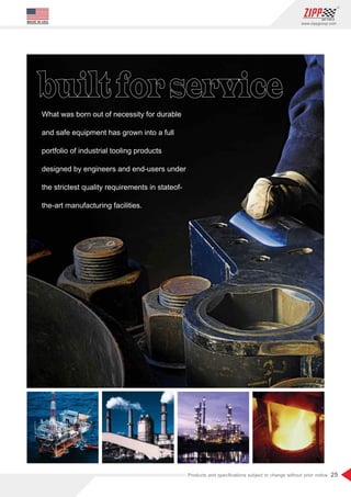 25
www.zippgroup.com
Products and speciﬁcations subject to change without prior notice
MADE IN USA
What was born out of necessity for durable
and safe equipment has grown into a full
portfolio of industrial tooling products
designed by engineers and end-users under
the strictest quality requirements in stateof-
the-art manufacturing facilities.
 