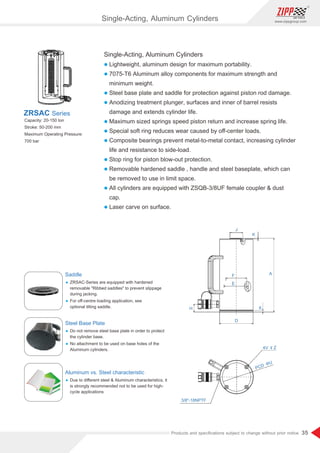 35
www.zippgroup.com
Products and speciﬁcations subject to change without prior notice
Single-Acting, Aluminum Cylinders
l Lightweight, aluminum design for maximum portability.
l 7075-T6 Aluminum alloy components for maximum strength and
minimum weight.
l Steel base plate and saddle for protection against piston rod damage.
l Anodizing treatment plunger, surfaces and inner of barrel resists
damage and extends cylinder life.
l Maximum sized springs speed piston return and increase spring life.
l Special soft ring reduces wear caused by oﬀ-center loads.
l Composite bearings prevent metal-to-metal contact, increasing cylinder
life and resistance to side-load.
l Stop ring for piston blow-out protection.
l Removable hardened saddle , handle and steel baseplate, which can
be removed to use in limit space.
l All cylinders are equipped with ZSQB-3/8UF female coupler  dust
cap.
l Laser carve on surface.
Capacity: 20-150 ton
Stroke: 50-200 mm
Maximum Operating Pressure:
700 bar
ZRSAC Series
Saddle
Ÿ ZRSAC-Series are equipped with hardened
removable Ribbed saddles to prevent slippage
during jacking.
Ÿ For oﬀ-centre loading application, see
optional tilting saddle.
Steel Base Plate
Ÿ Do not remove steel base plate in order to protect
the cylinder base.
Ÿ No attachment to be used on base holes of the
Aluminum cylinders.
Aluminum vs. Steel characteristic
Ÿ Due to diﬀerent steel  Aluminum characteristics, it
is strongly recommended not to be used for high-
cycle applications
6
Single-Acting, Aluminum Cylinders
 