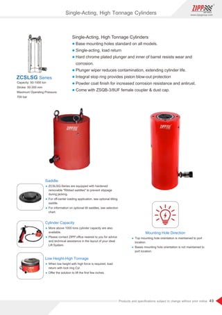 49
www.zippgroup.com
Products and speciﬁcations subject to change without prior notice
Single-Acting, High Tonnage Cylinders
l Base mounting holes standard on all models.
l Single-acting, load return
l Hard chrome plated plunger and inner of barrel resists wear and
corrosion.
l Plunger wiper reduces contamination, extending cylinder life.
l Integral stop ring provides piston blow-out protection
l Powder coat ﬁnish for increased corrosion resistance and antirust.
l Come with ZSQB-3/8UF female coupler  dust cap.
Capacity: 50-1000 ton
Stroke: 50-300 mm
Maximum Operating Pressure:
700 bar
ZCSLSG Series
Saddle
Ÿ ZCSLSG-Series are equipped with hardened
removable Ribbed saddles to prevent slippage
during jacking.
Ÿ For oﬀ-center loading application, see optional tilting
saddle.
Ÿ For information on optional tilt saddles, see selection
chart.
Cylinder Capacity
Ÿ More above 1000 tons cylinder capacity are also
available.
Ÿ Please contact ZIPP oﬃce nearest to you for advice
and technical assistance in the layout of your ideal
Lift System.
Mounting Hole Direction
Ÿ Top mounting hole orientation is maintained to port
location.
Ÿ Bases mounting hole orientation is not maintained to
port location.
Low Height-High Tonnage
Ÿ When low height with high force is required, load
return with lock ring Cyl.
Ÿ Oﬀer the solution to lift the ﬁrst few inches.
Single-Acting, High Tonnage Cylinders
 