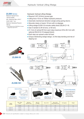 54
www.zippgroup.com
Products and speciﬁcations subject to change without prior notice
Safety Block
ZSLW-C1-16
Equipped ﬁtting
Stock Box
68
101
15
15
15
15
211
300
131
100
30.5
23.5
16.5
9.5
121
51.5
44.5
37.5
30.5
36
208
68
100
30.5
23.5
16.5
9.5
15151515
211
498
131
121
51.5
44.5
37.5
30.5
36 534
208
38.1
30
60
15
15 15 15
Stepped Block
ZSLW16-A07
Optional ﬁtting
Hydraulic Vertical Lifting Wedge
l Require 0.39 (9.9mm) access gap.
l Lifting force 16 ton at 700bar hydraulic pressure.
l Automatic mechanical retraction (single acting spring return).
l Securely raises or lowers 16 tons with no slippage.
l Lifting wedge ZLSW-16 includes safety block ZSLW-C1-16.
l Use in tandem to lift 32 tons, or 64 tons.
l 21.1mm of vertical lift from each step (maximum lift to 69.1mm with
optional ZSLW-C2-16 stepped block).
l Each step can spread under full load.
l Unique interlocking wedge design, no ﬁrst step bending and risk of
slipping out.
Maximum Spread Force:
16(157) ton(kN)
1)
Min. Clearance/ Max. Lift Ht. :
1)
9.9/51.3-69.1 mm
Maximum Operating Pressure:
700 bar
1)Using Stepped block ZSWRFSB to increase
wedge lifting height 30mm.
ZLSW Series
ZLSW-16
ZLSW-161
Control Manifolds
Ÿ Control Manifold to
control two or four
lifting wedges
simultaneously.
Optional ZLSLW-C2-16
Stepped Block
Model
Number
Max. Lifting
Force
Minimum
clearance Gap
Max. Lift Ht.
Using stepped bock
Max. Lift
per Stage
Oil Capacity
Max. Lift Ht. Weight
ZLSW-16
ZLSW-161
16(157)
16(157)
ton(kN)
9.9
9.9
69.1
69.1
mm mm
21.1
21.1
78
152
mm c.c
51.3
51.3
7
7
mm kg
Hydraulic Vertical Lifting Wedge
 