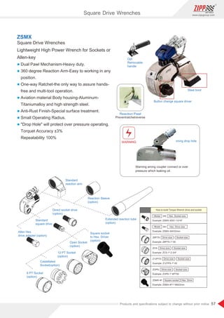57
www.zippgroup.com
Products and speciﬁcations subject to change without prior notice
Square Drive Wrenches
Lightweight High Power Wrench for Sockets or
Allen-key
l Dual Pawl Mechanism-Heavy duty.
l 360 degree Reaction Arm-Easy to working in any
position.
l One-way Ratchet-the only way to assure hands-
free and multi-tool operation.
l Aviation material Body housing-Aluminum-
Titaniumalloy and high strength steel.
l Anti-Rust Finish-Special surface treatment.
l Small Operating Radius.
l Drop Hole will protect over pressure operating.
Torquet Accuracy ±3%
Repeatability 100%
ZSMX
Steel boot
Opt
Removable
handle
Button change square driver
WARNING
Warning wrong coupler connect or over
pressure which leaking oil.
Preventratchetreverse
Reaction Pawl
Warning drop hole
6 PT Socket
(option)
Allen Hex.
drive adapter (option)
Standard
square drive
Direct socket drive
(option)
Standard
reaction arm
Extended reaction tube
(option)
Reaction Sleeve
(option)
Square socket
to Hex. Driver
(option)
Castellated
Socket(option)
12 PT Socket
(option)
Open Socket
(option)
How to build Torque Wrench drive and socket
DS
Example: ZSMX-3DS1-13/16
Model Hex. Socket size
AH
Example: ZSMX-3AH32mm
Model Hex. Drive size
Example: Z6PTS-1-50
Example: ZCS-1-2-3/4
Example: Z12TPS-1-50
Example: ZOPS-1-6PT50
Example: ZSMX-4F1-6M22mm
Square socket Hex. Drive
Z6PTS-
Z12PTS-
ZOPS-
ZCS-
Drive size
Drive size
Drive size
Drive size
Socket size
Socket size
Socket size
Socket size
ZSMX-4F
Square Drive Wrenches
 