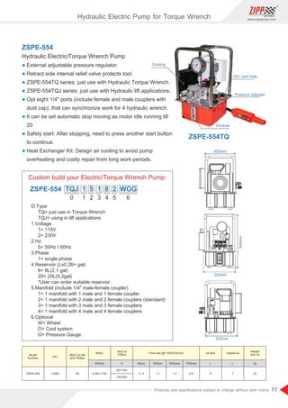 77
www.zippgroup.com
Products and speciﬁcations subject to change without prior notice
0
O.Type
TQ= just use in Torque Wrench
TQJ= using in lift applications
1.Voltage
1= 115V
2= 230V
2.Hz
5= 50Hz I 60Hz
3.Phase
1= single phase
4.Reservoir (Lx0.26= gal)
8= 8L(2.1 gal)
20= 20L(5.2gal)
*User can order suitable reservoir.
5.Manifold (include 1/4 male-female coupler)
1= 1 manifold with 1 male and 1 female coupler
2= 1 manifold with 2 male and 2 female couplers (standard)
3= 1 manifold with 3 male and 3 female couplers
4= 1 manifold with 4 male and 4 female couplers
6.Optional
W= Wheel
O= Cool system
G= Pressure Gauge
1 2 3 4 5 6
ZSPE-554 TQJ 1 5 1 8 2 WOG
Custom build your Electric/Torque Wrench Pump:
320mm
320mm
545mm
300mm
ZSPE-554
Hydraulic Electric/Torque Wrench Pump
l External adjustable pressure regulator.
l Retract side internal relief valve protects tool.
l ZSPE-554TQ series: just use with Hydraulic Torque Wrench.
l ZSPE-554TQJ series: just use with Hydraulic lift applications.
l Opt eight 1/4 ports (include female and male couplers with
dust cap), that can synchronize work for 4 hydraulic wrench.
l It can be set automatic stop moving as motor idle running till
20
l Safety start: After stopping, need to press another start button
to continue.
l Heat Exchanger Kit: Design air cooling to avoid pump
overheating and costly repair from long work periods.
Oil level
Oil / vent hole
Pressure adjuster
Cooling
Model
Number
rpm
Motor
kW(hp) A 0(bar) 50(bar) 350(bar) 700(bar) L L kg
ZSPE-554 12000 80 0.84(1-1/8)
20/110V
13/230V
11.3 7.1 1.2 0.9 8 7 32
Weight
with oil
dB(A) at Idle
and 700bar
Amp at
700bar
oil tank Usable oil
Flow rate @115VAC(l/min)
ZSPE-554TQ
Hydraulic Electric Pump for Torque Wrench
 