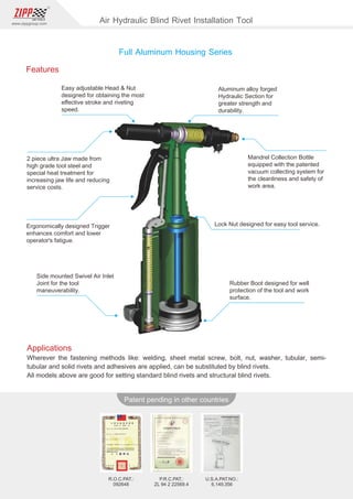 82
www.zippgroup.com
Products and speciﬁcations subject to change without prior notice
Patent pending in other countries
R.O.C.PAT.:
092648
P.R.C.PAT.:
ZL 94 2 22569.4
U.S.A.PAT.NO.:
6,149,356
Applications
Wherever the fastening methods like: welding, sheet metal screw, bolt, nut, washer, tubular, semi-
tubular and solid rivets and adhesives are applied, can be substituted by blind rivets.
All models above are good for setting standard blind rivets and structural blind rivets.
Features
Easy adjustable Head  Nut
designed for obtaining the most
eﬀective stroke and riveting
speed.
2 piece ultra Jaw made from
high grade tool steel and
special heat treatment for
increasing jaw life and reducing
service costs.
Ergonomically designed Trigger
enhances comfort and lower
operator's fatigue.
Side mounted Swivel Air Inlet
Joint for the tool
maneuverability.
Aluminum alloy forged
Hydraulic Section for
greater strength and
durability.
Mandrel Collection Bottle
equipped with the patented
vacuum collecting system for
the cleanliness and safety of
work area.
Lock Nut designed for easy tool service.
Rubber Boot designed for well
protection of the tool and work
surface.
Full Aluminum Housing Series
Air Hydraulic Blind Rivet Installation Tool
 