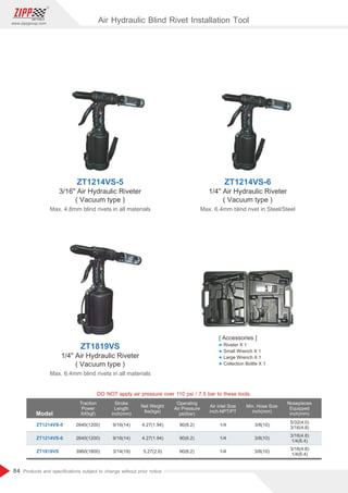 84
www.zippgroup.com
Products and speciﬁcations subject to change without prior notice
Model
Traction
Power
lbf(kgf)
Stroke
Length
inch(mm)
Net Weight
lbs(kgs)
Operating
Air Pressure
psi(bar)
Air inlet Size
inch-NPT/PT
Min. Hose Size
inch(mm)
Nosepieces
Equipped
inch(mm)
2640(1200)
2640(1200)
3960(1800)
9/16(14)
9/16(14)
3/14(19)
4.27(1.94)
4.27(1.94)
5.27(2.6)
90(6.2)
90(6.2)
90(6.2)
1/4
1/4
1/4
3/8(10)
3/8(10)
3/8(10)
ZT1214VS-5
ZT1214VS-6
ZT1819VS
5/32(4.0)
3/16(4.8)
3/16(4.8)
1/4(6.4)
3/16(4.8)
1/4(6.4)
ZT1214VS-5
3/16 Air Hydraulic Riveter
( Vacuum type )
Max. 4.8mm blind rivets in all materials
ZT1214VS-6
1/4 Air Hydraulic Riveter
( Vacuum type )
Max. 6.4mm blind rivet in Steel/Steel
ZT1819VS
1/4 Air Hydraulic Riveter
( Vacuum type )
Max. 6.4mm blind rivets in all materials
DO NOT apply air pressure over 110 psi / 7.5 bar to these tools.
Air Hydraulic Blind Rivet Installation Tool
[ Accessories ]
l Riveter X 1
l Small Wrench X 1
l Large Wrench X 1
l Collection Bottle X 1
 