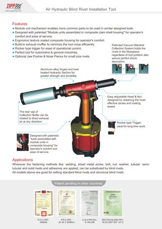 86
www.zippgroup.com
Products and speciﬁcations subject to change without prior notice
Patent pending in other countries
U.S.A.PAT.NO.:
6,149,356
DEUTSCHLAND PAT.:
Nr.20 2007 007 127.2
P.R.C.PAT.:
ZL 94 2 22569.4
R.O.C.PAT.:
092648
Patented Vacuum Mandrel
Collection System holds the
rivets in the Nosepiece
regardless of tool position also
assure perfect shock
absorption.
Aluminum alloy forged and heat
treated Hydraulic Section for
greater strength and durability.
Easy adjustable Head  Nut
designed for obtaining the most
eﬀective stroke and riveting
speed.
The rear cap of
Collection Bottle can be
rotated to direct exhaust
air at any direction.
Designed with patented
tools assembled with
module units in
composite housing for
operator's comfort and
ease of service.
Rocker type Trigger,
ideal for long time work.
Applications
Wherever the fastening methods like: welding, sheet metal screw, bolt, nut, washer, tubular, semi-
tubular and solid rivets and adhesives are applied, can be substituted by blind rivets.
All models above are good for setting standard blind rivets and structural blind rivets.
Air Hydraulic Blind Rivet Installation Tool
Features
l Module unit mechanism enables more common parts to be used in similar designed tools.
l Designed with patented Module units assembled in composite clam shell housing for operator's
comfort and ease of service.
l Ergonomic texture coated composite housing for operator's comfort.
l Build-in exhaust muﬄer to minimize the tool noise eﬃciently.
l Rocker type trigger for ease of operational control.
l Perfect tool for automotive  general industries.
l Optional Jaw Pusher  Nose Pieces for small size rivets.
 