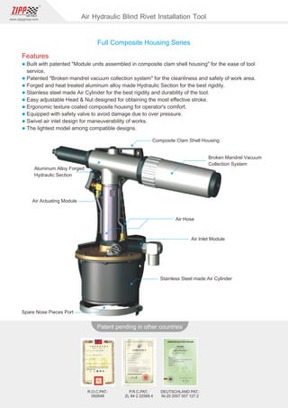 88
www.zippgroup.com
Products and speciﬁcations subject to change without prior notice
Patent pending in other countries
R.O.C.PAT.:
092648
DEUTSCHLAND PAT.:
Nr.20 2007 007 127.2
P.R.C.PAT.:
ZL 94 2 22569.4
Composite Clam Shell Housing
Aluminum Alloy Forged
Hydraulic Section
Broken Mandrel Vacuum
Collection System
Air Actuating Module
Air Hose
Air Inlet Module
Stainless Steel made Air Cylinder
Spare Nose Pieces Port
Full Composite Housing Series
Air Hydraulic Blind Rivet Installation Tool
Features
l Built with patented Module units assembled in composite clam shell housing for the ease of tool
service.
l Patented Broken mandrel vacuum collection system for the cleanliness and safety of work area.
l Forged and heat treated aluminum alloy made Hydraulic Section for the best rigidity.
l Stainless steel made Air Cylinder for the best rigidity and durability of the tool.
l Easy adjustable Head  Nut designed for obtaining the most eﬀective stroke.
l Ergonomic texture coated composite housing for operator's comfort.
l Equipped with safety valve to avoid damage due to over pressure.
l Swivel air inlet design for maneuverability of works.
l The lightest model among compatible designs.
 