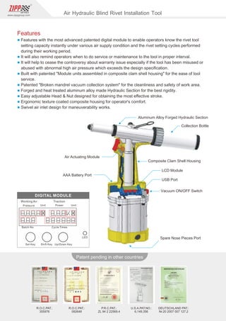 90
www.zippgroup.com
Products and speciﬁcations subject to change without prior notice
Patent pending in other countries
R.O.C.PAT.:
092648
R.O.C.PAT.:
355976
U.S.A.PAT.NO.:
6,149,356
DEUTSCHLAND PAT.:
Nr.20 2007 007 127.2
P.R.C.PAT.:
ZL 94 2 22569.4
Aluminum Alloy Forged Hydraulic Section
Collection Bottle
AAA Battery Port
Composite Clam Shell Housing
LCD Module
USB Port
Vacuum ON/OFF Switch
Spare Nose Pieces Port
Air Actuating Module
Features
l Features with the most advanced patented digital module to enable operators know the rivet tool
setting capacity instantly under various air supply condition and the rivet setting cycles performed
during their working period.
l It will also remind operators when to do service or maintenance to the tool in proper interval.
l It will help to cease the controversy about warranty issue especially if the tool has been misused or
abused with abnormal high air pressure which exceeds the design speciﬁcation.
l Built with patented Module units assembled in composite clam shell housing for the ease of tool
service.
l Patented Broken mandrel vacuum collection system for the cleanliness and safety of work area.
l Forged and heat treated aluminum alloy made Hydraulic Section for the best rigidity.
l Easy adjustable Head  Nut designed for obtaining the most eﬀective stroke.
l Ergonomic texture coated composite housing for operator's comfort.
l Swivel air inlet design for maneuverability works.
Air Hydraulic Blind Rivet Installation Tool
 