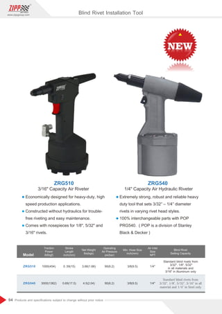 94
www.zippgroup.com
Products and speciﬁcations subject to change without prior notice
l Economically designed for heavy-duty, high
speed production applications.
l Constructed without hydraulics for trouble-
free riveting and easy maintenance.
l Comes with nosepieces for 1/8, 5/32 and
3/16 rivets.
l Extremely strong, robust and reliable heavy
duty tool that sets 3/32″ – 1/4″ diameter
rivets in varying rivet head styles.
l 100% interchangeable parts with POP
PRG540. ( POP is a division of Stanley
Black  Decker )
Model
Traction
Power
lbf(kgf)
Stroke
Length
inch(mm)
Net Weight
lbs(kgs)
Operating
Air Pressure
psi(bar)
Min. Hose Size
inch(mm)
Air Inlet
Size
NPT
ZRG540
ZRG510
3000(1362)
1000(454)
0.69 17.5
( )
0.59 15
( )
4.5(2.04)
3.66(1.66)
90(6.2)
90(6.2)
3/8(9.5)
3/8(9.5)
1/4
1/4
Blind Rivet
Setting Capacity
Standardblindrivetsfrom
3/32,1/8,5/32,3/16inall
materialand1/4inSteelonly
Standard blind rivets from
3/32, 1/8, 5/32
in all materials and
3/16 in Aluminum only
ZRG510 ZRG540
Blind Rivet Installation Tool
1/4 Capacity Air Hydraulic Riveter
3/16 Capacity Air Riveter
 