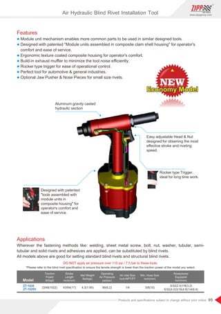 95
www.zippgroup.com
Products and speciﬁcations subject to change without prior notice
Model
DO NOT apply air pressure over 110 psi / 7.5 bar to these tools.
Traction
Power
lbf(kgf)
Stroke
Length
inch(mm)
Net Weight
lbs(kgs)
Operating
Air Pressure
psi(bar)
Air inlet Size
inch-NPT/PT
Min. Hose Size
inch(mm)
Nosepieces
Equipped
inch(mm)
ZT-1020
ZT-1020V
2248(1022) 4.3(1.95) 90(6.2) 1/4 3/8(10)
3/32(2.4)1/8(3.2)
5/32(4.0)3/16(4.8)1/4(6.4)
*Please refer to the blind rivet speciﬁcation to ensure the tensile strength is lower than the traction power of the model you select.
Aluminum gravity casted
hydraulic section
Easy adjustable Head  Nut
designed for obtaining the most
eﬀective stroke and riveting
speed.
Designed with patented
tools assembled with
module units in
composite housing for
operator's comfort and
ease of service.
Rocker type Trigger,
ideal for long time work.
Applications
Wherever the fastening methods like: welding, sheet metal screw, bolt, nut, washer, tubular, semi-
tubular and solid rivets and adhesives are applied, can be substituted by blind rivets.
All models above are good for setting standard blind rivets and structural blind rivets.
Features
l Module unit mechanism enables more common parts to be used in similar designed tools.
l Designed with patented Module units assembled in composite clam shell housing for operator's
comfort and ease of service.
l Ergonomic texture coated composite housing for operator's comfort.
l Build-in exhaust muﬄer to minimize the tool noise eﬃciently.
l Rocker type trigger for ease of operational control.
l Perfect tool for automotive  general industries.
l Optional Jaw Pusher  Nose Pieces for small size rivets.
Air Hydraulic Blind Rivet Installation Tool
Economy Model
Economy Model
Economy Model
43/64(17)
 