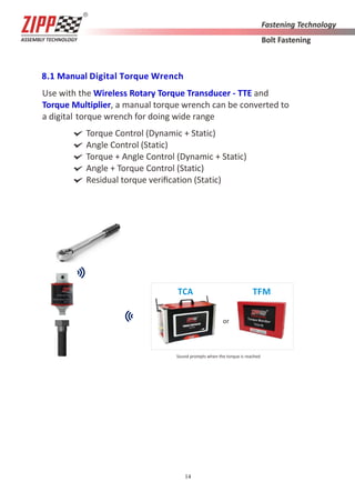 14
8.1 Manual Digital Torque Wrench
Use with the Wireless Rotary Torque Transducer - TTE and
Torque Multiplier, a manual torque wrench can be converted to
a digital torque wrench for doing wide range
Torque Control (Dynamic + Static)
Angle Control (Static)
Torque + Angle Control (Dynamic + Static)
Angle + Torque Control (Static)
Residual torque veriﬁcation (Static)
Sound prompts when the torque is reached
TCA TFM
or
 