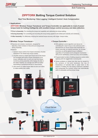 Fastening Technology
Bolt Fastening
ZIPPTORK Bolting Torque Control Solution
ZIPPTORK Wireless Torque Transducer and Torque Controller are applicable to most of power
torque tools for bolting intelligently with excellent torque control accuracy and data collection.
■ Patented anti-vibration mechanism, designed for
tolerating violent vibration of discontinuous torque tools
during assembly.
■ Ideal for
1. dynamic toque control of air impact wrenches, oil pulse
wrenches to do closed loop torque control,
2. oil pulse wrench or clutch type torque tool or the torque
tool equipped with built-in torque mechanism to do
torque calibration prior to work and real time torque
monitoring during assembly while display the data in
the tablet instantly via a Dongle and APP for further
transmitting to peripheral devices or cloud server,
3. click wrench to collect torque data as soon as it clicks
to make audible click visible.
■ With patented control algorithm and device for
controlling the output torque of all continuous and
discontinuous air driven torque tools especially air
impact wrenches, air ratchet wrenches, air oil pulse
wrenches as well as geared torque multipliers，
regardless of tool brand and its designed mechanism
with proven satisfactory control accuracy and durability.
■ Programmable function of bolting sequence control while
applying with the tagged bolt or sensing bolt.
■ Solves problems of torque loss that may be caused by
the variation of the joint hardness, the rise of
temperature of hydraulic ﬂuid in pulse tools or the
posture of holding the tool during continuous operation
and compensate the dynamic torque loss automatically
within its allowable working torque range.
Prior to Assembly: For checking the torque tool capability and calibrating the torque setting。
During Assembly: For controlling and recording the torque being applied to the bolted joint instantly and wirelessly。
After Assembly: For eﬀectively verifying the residual torque accuracy with angle / torque mode。
Applications
Wireless Torque Transducer～ Torque Controller～
Real Time Monitoring / Data Logging / Intelligent Control / Auto Compensation
Cloud Server
Assembly Technology
www..zippgroup.com
 