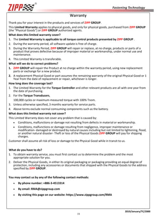 18
2019/January/TC/2000
Warranty
Thank you for your interest in the products and services of ZIPP GROUP.
This Limited Warranty applies to physical goods, and only for physical goods, purchased from ZIPP GROUP
(the "Physical Goods") or ZIPP GROUP authorized agents.
What does this limited warranty cover?
1. The Limited Warranty is applicable to all torque control products presented by ZIPP GROUP .
2. During the warranty period, all software update is free of charge.
3. During the Warranty Period, ZIPP GROUP will repair or replace, at no charge, products or parts of a
product that proves defective because of improper material or workmanship, under normal use and
maintenance.
4. This Limited Warranty is transferable.
What will we do to correct problems?
1. ZIPP GROUP will repair the Product at no charge within the warranty period, using new replacement
parts or exchange for a new product.
2. A replacement Physical Good or part assumes the remaining warranty of the original Physical Good or 1
Year from the date of replacement or repair, whichever is longer.
How long does the coverage last?
1. The Limited Warranty for the Torque Controller and other relevant products are all with one year from
the date of purchasing.
2. For the Torque Transducers,
100,000 cycles or maximum-measured torque with 100% Tnom.
3. Unless otherwise specified, 3 months warranty for service parts.
4. Above terms exclude normal comsuming components such as the battery.
What does this limited warranty not cover?
This Limited Warranty does not cover any problem that is caused by:
• Conditions, malfunctions or damage not resulting from defects in material or workmanship.
• Conditions, malfunctions or damage resulting from negligence, improper maintenance or
modification- damaged or destroyed by natural causes including but not limited to lightening, flood,
or another natural disaster- Theft or loss of the Physical Goods ZIPP GROUP will pay for shipping
charges.
Customer shall assume all risk of loss or damage to the Physical Good while in transit to us.
What do you have to do?
1. To obtain warranty service, you must first contact us to determine the problem and the most
appropriate solution for you.
2. Deliver the Physical Goods, in either its original packaging or packaging providing an equal degree of
protection, including any accessories or documents that shipped with the Physical Goods to the address
specified by ZIPP GROUP.
You may contact us by any of the following contact methods:
• By phone number: +886-3-4513314
• By email: RMA@zippgroup.com
• By visiting this page on our website: https://www.zippgroup.com/RMA
 