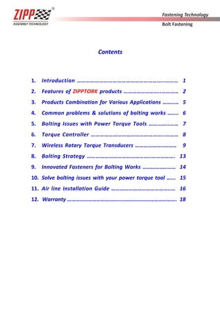 Contents
1. Introduction …………………………………………………..……… 1
2. Features of ZIPPTORK products ……………………..………… 2
3. Products Combination for Various Applications ……..… 5
4. Common problems & solutions of bolting works ….... 6
5. Bolting Issues with Power Torque Tools …………..…… 7
6. Torque Controller …………………………………………..……… 8
7. Wireless Rotary Torque Transducers ………………..……… 9
8. Bolting Strategy ……………………………………..……………. 13
9. Innovated Fasteners for Bolting Works …………..……… 14
10. Solve bolting issues with your power torque tool …... 15
11. Air line Installation Guide …………………………………..… 16
12. Warranty …………………………………..………………………………. 18
 