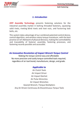 1
1. Introduction
ZIPP Assembly Technology presents fastening solutions for the
industrial assembly market in bolting threaded fasteners, squeezing
solid rivets, riveting blind rivets and rivet nuts, and fastening lock
bolts, etc.
This system takes advantage of our combined patented control device,
control algorithm, and wireless rotary torque transducer, with the best
practice on IoT (Network of physical devices), making the controllability
and traceability of fastener assembly, fastening processes, and
fastening records possible and accessible.
An Innovative Revolution of Impact Wrench Torque Control
Making the torque control easy and aﬀordable
No more precision and costly torque-controlled tools required,
regardless of air tool brand, manufacturer, design, and grade.
Applicable to
Air Clutch Tools
Air Impact Driver
Air Impact Ratchet
Air Pulse Wrenches
Air Impact Wrenches
Geared Wrench / Torque Multipliers
Any Air Driven Continuous & Discontinuous Torque Tools
 