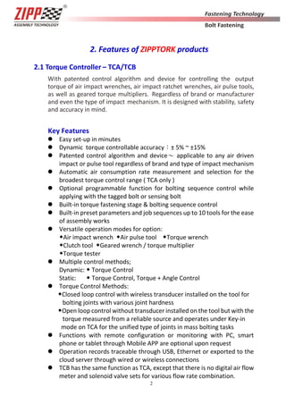 2
2. Features of ZIPPTORK products
2.1 Torque Controller – TCA/TCB
With patented control algorithm and device for controlling the output
torque of air impact wrenches, air impact ratchet wrenches, air pulse tools,
as well as geared torque multipliers. Regardless of brand or manufacturer
and even the type of impact mechanism. It is designed with stability, safety
and accuracy in mind.
Key Features
 Easy set-up in minutes
 Dynamic torque controllable accuracy：± 5% ~ ±15%
 Patented control algorithm and device～ applicable to any air driven
impact or pulse tool regardless of brand and type of impact mechanism
 Automatic air consumption rate measurement and selection for the
broadest torque control range ( TCA only )
 Optional programmable function for bolting sequence control while
applying with the tagged bolt or sensing bolt
 Built-in torque fastening stage & bolting sequence control
 Built-in preset parameters and job sequences up to 10 tools for the ease
of assembly works
 Versatile operation modes for option:
◆Air impact wrench ◆Air pulse tool ◆Torque wrench
◆Clutch tool ◆Geared wrench / torque multiplier
◆Torque tester
 Multiple control methods;
Dynamic: ◆ Torque Control
Static: ◆ Torque Control, Torque + Angle Control
 Torque Control Methods:
◆Closed loop control with wireless transducer installed on the tool for
bolting joints with various joint hardness
◆Open loop control without transducer installed on the tool but with the
torque measured from a reliable source and operates under Key-in
mode on TCA for the unified type of joints in mass bolting tasks
 Functions with remote configuration or monitoring with PC, smart
phone or tablet through Mobile APP are optional upon request
 Operation records traceable through USB, Ethernet or exported to the
cloud server through wired or wireless connections
 TCB has the same function as TCA, except that there is no digital air flow
meter and solenoid valve sets for various flow rate combination.
 