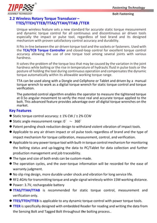 3
2.2 Wireless Rotary Torque Transducer –
TTES/TTEH/TTEB/TTAS/TTAH/TTAB /TTER
Unique wireless feature sets a new standard for accurate static torque measurement
and dynamic torque control for all continuous and discontinuous air driven tools
especially the impact or pulse tool, regardless of tool brand and its designed
mechanism with proven satisfactory control accuracy and durability.
It ﬁts in-line between the air driven torque tool and the sockets or fasteners. Used with
the TCA/TCB Torque Controller and closed-loop control for excellent torque control
accuracy allowing the use of one torque tool among several joints with various
hardness.
It solves the problem of the torque loss that may be caused by the variation in the joint
hardness while bolting or the rise in temperature of hydraulic fluid in pulse tools or the
posture of holding the tool during continuous operation and compensates the dynamic
torque automatically within its allowable working torque range.
TTA can be used along with a Dongle and Cellphone or Tablet and driven by a manual
torque wrench to work as a digital torque wrench for static torque control and torque
veriﬁcation.
The patented control algorithm enables the operator to measure the tightened torque
at 0.5o angular movement to verify the most real and accurate torque applied to the
bolt. This advanced feature provides advantage over all digital torque wrenches on the
market.
Key Features
 Static torque control accuracy: ± 1% CW / ± 2% CCW
 Static angle measurement range: 0∘～ 360∘
 Patent pending shock reduction design to withstand violent vibration of impact tools.
 Applicable to any air driven impact or oil pulse tools regardless of brand and the type of
impact mechanism for torque calibration, measurement, control, and verification.
 Applicable to any power torque tool with built-in torque control mechanism for monitoring
the bolting status and up-logging the data to PC/Tablet for data collection and further
production management and job traceability.
 The type and size of both ends can be custom-made.
 The operation cycles, and the over-torque information will be recorded for the ease of
warranty judgment.
 No slip ring design, more durable under shock and vibration for long service life.
 RF2.4GHz for transmitting torque and angle signal wirelessly within 15M working distance.
 Power: 3.7V, rechargeable battery
 TTAS/TTAH/TTAB is recommended for static torque control, measurement and
verification only.
 TTES/TTEH/TTEB is applicable to any dynamic torque control with power torque tools.
 TTER is specifically designed with embedded Reader for reading and writing the data from
the Sensing Bolt and Tagged Bolt throughout the bolting process..
 