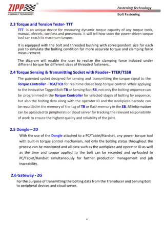 4
2.3 Torque and Tension Tester- TTT
TTT is an unique device for measuring dynamic torque capacity of any torque tools,
manual, electric, cordless and pneumatic. It will tell how soon the power driven torque
tool can reach its maximum torque.
It is equipped with the bolt and threaded bushing with correspondent size for each
pair to simulate the bolting condition for more accurate torque and clamping force
measurement.
The diagram will enable the user to realize the clamping force induced under
different torque for different sizes of threaded fasteners..
2.4 Torque Sensing & Transmitting Socket with Reader– TTER/TSSR
The patented socket designed for sensing and transmitting the torque signal to the
Torque Controller – TCA/TCB for real time closed loop torque control. While applying
to the innovative Tagged Bolt-TB or Sensing Bolt-SB, not only the bolting sequence can
be programmed in the Torque Controller for selected stages of bolting by sequence,
but also the bolting data along with the operator ID and the workpiece barcode can
be recorded in the memory of the tag of TB or ﬂash memory in the SB. All information
can be uploaded to peripherals or cloud server for tracking the relevant responsibility
of work to ensure the highest quality and reliability of the joint.
2.5 Dongle – ZD
With the use of the Dongle attached to a PC/Tablet/Handset, any power torque tool
with built-in torque control mechanism, not only the bolting status throughout the
process can be monitored and all data such as the workpiece and operator ID as well
as the time and torque applied to the bolt can be recorded and up-loaded to
PC/Tablet/Handset simultaneously for further production management and job
traceability.
2.6 Gateway - ZG
For the purpose of transmitting the bolting data from the Transducer and Sensing Bolt
to peripheral devices and cloud server.
 