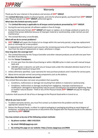 18
2019/January/TC/2000
Warranty
Thank you for your interest in the products and services of ZIPP® GROUP.
This Limited Warranty applies to physical goods, and only for physical goods, purchased from ZIPP® GROUP
(the "Physical Goods") or ZIPP® GROUP authorized agents.
What does this limited warranty cover?
1. The Limited Warranty is applicable to all torque control products presented by ZIPP® GROUP.
2. During the warranty period, all software update is free of charge.
3. During the Warranty Period, ZIPP® GROUP will repair or replace, at no charge, products or parts of a
product that proves defective because of improper material or workmanship, under normal use and
maintenance.
4. This Limited Warranty is transferable.
What will we do to correct problems?
1. ZIPP® GROUP will repair the Product at no charge within the warranty period, using new replacement
parts or exchange for a new product.
2. A replacement Physical Good or part assumes the remaining warranty of the original Physical Good or 1
Year from the date of replacement or repair, whichever is longer.
How long does the coverage last?
1. The Limited Warranty for the Torque Controller and other relevant products are all with one year from
the date of purchasing.
2. For the Torque Transducers,
a. It’s one year from the date of purchasing or within 100,000 cycles in static use with manual torque
tools and
b. 100,000 cycles in dynamic use with any air torque tools under the indicated vibration level of 15 or
the specified maximum torque limit.
3. Unless otherwise specified, 1 year warranty for new purchase products and 3 months for service parts.
4. Above terms exclude normal consuming components such as the battery.
What does this limited warranty not cover?
This Limited Warranty does not cover any problem that caused by:
 Conditions, malfunctions or damage not resulting from defects in material or workmanship.
 Conditions, malfunctions or damage resulting from negligence, improper maintenance or
modification- damaged or destroyed by natural causes including but not limited to lightening, flood,
or another natural disaster- Theft or loss of the Physical Goods ZIPP® GROUP will pay for shipping
charges.
Customer shall assume all risk of loss or damage to the Physical Good while in transit to us.
What do you have to do?
1. To obtain warranty service, you must first contact us to determine the problem and the most
appropriate solution for you.
2. Deliver the Physical Goods, in either its original packaging or packaging providing an equal degree of
protection, including any accessories or documents that shipped with the Physical Goods to the address
specified by ZIPP® GROUP.
You may contact us by any of the following contact methods:
 By phone number: +886-3-4513314
 By email: RMA@zippgroup.com
 By visiting this page on our website: https://www.zippgroup.com/RMA
 