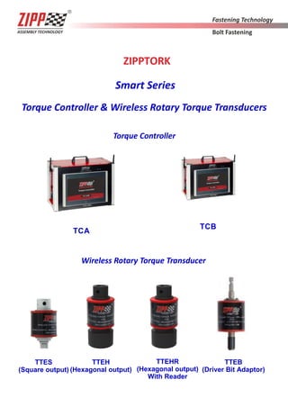 ZIPPTORK
Smart Series
Torque Controller & Wireless Rotary Torque Transducers
Torque Controller
TCA
Wireless Rotary Torque Transducer
TTES
(Square output)
TTEH
(Hexagonal output)
TCB
TTEB
(Driver Bit Adaptor)
TTEHR
(Hexagonal output)
With Reader
 