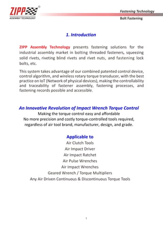 1
1. Introduction
ZIPP Assembly Technology presents fastening solutions for the
industrial assembly market in bolting threaded fasteners, squeezing
solid rivets, riveting blind rivets and rivet nuts, and fastening lock
bolts, etc.
This system takes advantage of our combined patented control device,
control algorithm, and wireless rotary torque transducer, with the best
practice on IoT (Network of physical devices), making the controllability
and traceability of fastener assembly, fastening processes, and
fastening records possible and accessible.
An Innovative Revolution of Impact Wrench Torque Control
Making the torque control easy and aﬀordable
No more precision and costly torque-controlled tools required,
regardless of air tool brand, manufacturer, design, and grade.
Applicable to
Air Clutch Tools
Air Impact Driver
Air Impact Ratchet
Air Pulse Wrenches
Air Impact Wrenches
Geared Wrench / Torque Multipliers
Any Air Driven Continuous & Discontinuous Torque Tools
 