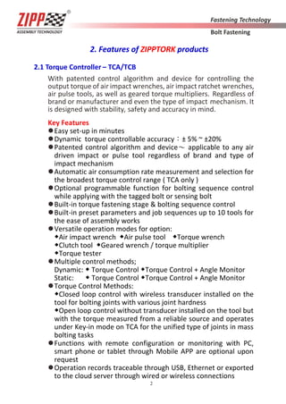 2
2. Features of ZIPPTORK products
2.1 Torque Controller – TCA/TCB
With patented control algorithm and device for controlling the
output torque of air impact wrenches, air impact ratchet wrenches,
air pulse tools, as well as geared torque multipliers. Regardless of
brand or manufacturer and even the type of impact mechanism. It
is designed with stability, safety and accuracy in mind.
Key Features
Easy set-up in minutes
Dynamic torque controllable accuracy：± 5% ~ ±20%
Patented control algorithm and device～ applicable to any air
driven impact or pulse tool regardless of brand and type of
impact mechanism
Automatic air consumption rate measurement and selection for
the broadest torque control range ( TCA only )
Optional programmable function for bolting sequence control
while applying with the tagged bolt or sensing bolt
Built-in torque fastening stage & bolting sequence control
Built-in preset parameters and job sequences up to 10 tools for
the ease of assembly works
Versatile operation modes for option:
◆Air impact wrench ◆Air pulse tool ◆Torque wrench
◆Clutch tool ◆Geared wrench / torque multiplier
◆Torque tester
Multiple control methods;
Dynamic: ◆ Torque Control ◆Torque Control + Angle Monitor
Static: ◆ Torque Control ◆Torque Control + Angle Monitor
Torque Control Methods:
◆Closed loop control with wireless transducer installed on the
tool for bolting joints with various joint hardness
◆Open loop control without transducer installed on the tool but
with the torque measured from a reliable source and operates
under Key-in mode on TCA for the unified type of joints in mass
bolting tasks
Functions with remote configuration or monitoring with PC,
smart phone or tablet through Mobile APP are optional upon
request
Operation records traceable through USB, Ethernet or exported
to the cloud server through wired or wireless connections
 