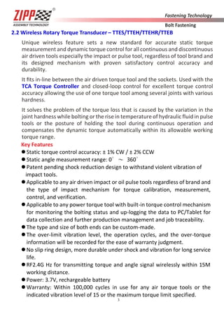3
2.2 Wireless Rotary Torque Transducer – TTES/TTEH/TTEHR/TTEB
Unique wireless feature sets a new standard for accurate static torque
measurement and dynamic torque control for all continuous and discontinuous
air driven tools especially the impact or pulse tool, regardless of tool brand and
its designed mechanism with proven satisfactory control accuracy and
durability.
It ﬁts in-line between the air driven torque tool and the sockets. Used with the
TCA Torque Controller and closed-loop control for excellent torque control
accuracy allowing the use of one torque tool among several joints with various
hardness.
It solves the problem of the torque loss that is caused by the variation in the
joint hardness while bolting or the rise in temperature of hydraulic fluid in pulse
tools or the posture of holding the tool during continuous operation and
compensates the dynamic torque automatically within its allowable working
torque range.
Key Features
Static torque control accuracy: ± 1% CW / ± 2% CCW
Static angle measurement range: 0∘～ 360∘
Patent pending shock reduction design to withstand violent vibration of
impact tools.
Applicable to any air driven impact or oil pulse tools regardless of brand and
the type of impact mechanism for torque calibration, measurement,
control, and verification.
Applicable to any power torque tool with built-in torque control mechanism
for monitoring the bolting status and up-logging the data to PC/Tablet for
data collection and further production management and job traceability.
The type and size of both ends can be custom-made.
The over-limit vibration level, the operation cycles, and the over-torque
information will be recorded for the ease of warranty judgment.
No slip ring design, more durable under shock and vibration for long service
life.
RF2.4G Hz for transmitting torque and angle signal wirelessly within 15M
working distance.
Power: 3.7V, rechargeable battery
Warranty: Within 100,000 cycles in use for any air torque tools or the
indicated vibration level of 15 or the maximum torque limit specified.
 