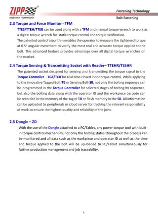 4
2.3 Torque and Force Monitor - TFM
TTES/TTEH/TTEB can be used along with a TFM and manual torque wrench to work as
a digital torque wrench for static torque control and torque veriﬁcation.
The patented control algorithm enables the operator to measure the tightened torque
at 0.5o
angular movement to verify the most real and accurate torque applied to the
bolt. This advanced feature provides advantage over all digital torque wrenches on
the market.
2.4 Torque Sensing & Transmitting Socket with Reader– TTEHR/TSSHR
The patented socket designed for sensing and transmitting the torque signal to the
Torque Controller – TCA/TCB for real time closed loop torque control. While applying
to the innovative Tagged Bolt-TB or Sensing Bolt-SB, not only the bolting sequence can
be programmed in the Torque Controller for selected stages of bolting by sequence,
but also the bolting data along with the operator ID and the workpiece barcode can
be recorded in the memory of the tag of TB or ﬂash memory in the SB. All information
can be uploaded to peripherals or cloud server for tracking the relevant responsibility
of work to ensure the highest quality and reliability of the joint.
2.5 Dongle – ZD
With the use of the Dongle attached to a PC/Tablet, any power torque tool with built-
in torque control mechanism, not only the bolting status throughout the process can
be monitored and all data such as the workpiece and operator ID as well as the time
and torque applied to the bolt will be up-loaded to PC/Tablet simultaneously for
further production management and job traceability.
 
