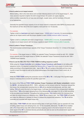Fastening Technology
Bolt Fastening
Assembly Technology
www..zippgroup.com Products and speciﬁcations subject to change without prior notice
How to select an air impact wrench
How to select a Torque Transducer
How to use the SB  TB +TCA +TTER /TSSR for bolting sequence control
Before bolting, refer to the chart above and consider following factors such as the target torque , howTT
many seconds required to tighten the bolt to target torque, the system air supply capacity,
airline condition especially the air hose size and length, coupler sizes, and the hardness of the joint
to be fastened etc.
Generally the speciﬁed torque capacity of an air impact wrench is measured under 90PSI air pressure with
the maximum air ﬂow rate of the tool to tighten a hard joint for 5 or 10 seconds.
For example;
Tighten a bolt to a and reach a target torque - , it's recommended tohard joint 100NM within 2 seconds
select an air impact wrench with the torque capable to reach 300NM minimum within 5 seconds.
Tighten a bolt to a and reach a target torque - , it's recommendedsoft joint 100NM within 2 seconds
to select an air impact wrench with the torque capable to reach .500NM minimum within 5 seconds
The recommended nominal torque capacity of the Torque Transducer should be 1.5～2 times of the target
torque.
For example, if the target torque is 100NM, the selected Torque Transducer should be with 150～200NM
torque capacity and if the target torque is 750NM, the selected Torque Transducer should be with 1000～
1500NM torque capacity.
While using the and a with to do bolting withTorque Controller wireless Torque Transducer Reader
sequence control, it's required to preload the or clock-wisely or counter-clock-Sensing Bolt Tagged Bolt
wisely according to the programmed order、type of or and number of the bolts and how manySB TB
rounds to reach the target as well as the torque percentage of the target torque of each round, etc. in
advance.
While the reading the production record of the or ，it will judge if the inputted targetTTER /TSSR SB TB
torque or clamping force exceeds the speciﬁed upper limit.
By means of the and (wireless Torque Transducer with Reader embedded) to tightenTCA TTER /TSSR
the ，do training ﬁrst with P /T ～P /T calibration (at the moment while the Transducer sensed theL L H HSB/TB
ﬁrst torque, the correspondent clamping force on will be obtained simultaneously, and then, startSB
bolting, will control the tool to the target torque, it will keep the record of the correspondent clampingTCA
st
force of the 1 as the target clamping force of the following s and judge if it's OK or NOK accordingSB SB
to the pre-determined threshold. Throughout the bolting process, mainly control the clamping forceTCA
and take the bolted torque as a reference only. If  are mixed in use，the will identifySB TB TTER /TSSR
and make the diﬀerence in between to check if it follows the programmed sequence. The will still beTB
controlled and recorded with target torque only.
After bolted, will write relevant bolting data on both type of bolts, such as operator's ID, timeTTER /TSSR
of bolting, bolted torque and clamping force, etc. for the traceability afterwards. The will be installedSB
with a (Transmitting Cap) after bolted and keep supplying power to the bolt to transmit the sensedTC
strain signal of the to peripheral devices periodically and alert as soon as the sensed strain signal overSB
the predetermined threshold！
 