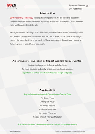 Fastening Technology
Bolt Fastening
Assembly Technology
www..zippgroup.com Products and speciﬁcations subject to change without prior notice
Introduction
ZIPP Assembly Technology presents fastening solutions for the industrial assembly
market in bolting threaded fasteners, squeezing solid rivets, riveting blind rivets and rivet
nuts, and fastening lock bolts, etc.
This system takes advantage of our combined patented control device, control algorithm,
and wireless rotary torque transducer, with the best practice on IoT (Internet of Things),
making the controllability and traceability of fastener assembly, fastening processes, and
fastening records possible and accessible.
An Innovative Revolution of Impact Wrench Torque Control
Making the torque control easy and aﬀordable
No more precision and costly torque-controlled tools required,
regardless of air tool brand, manufacturer, design and grade.
Applicable to
Any Air Driven Continuous  Discontinuous Torque Tools
Air Clutch Tools
Air Impact Driver
Air Impact Ratchet
Air Pulse Wrenches
Air Impact Wrenches
Geared Wrench / Torque Multiplier

Electrical / Cordless Tool with auto-shut oﬀ Torque Control Mechanism
 