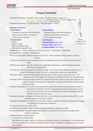 Fastening Technology
Bolt Fastening
Assembly Technology
www..zippgroup.com Products and speciﬁcations subject to change without prior notice
Torque Controller
■ Standard Packaging: * Controller * Power cable * Air Hose Coupler * Antenna x 2
* TCA-IPC01 Controller Inlet – 2M hose+coupler + F.R unit -10kg/cm² max.
* TCA-OPC01 Controller Outlet – 3M hose+coupler
■ Optional Accessories: * Tri-color light pole * Barcode Reader * Printer
Software  Functions
■ Pulse Wrench
- Transducer mode (Work with transducer)
- Pressure mode (Without transducer)
- Track mode (For soft joint)
■ Torque wrench
- Torque
- Torque + Angle
- Click wrench track mode
- Click wrench inspection mode
■ Signal Source: * Torque Transducer * Air Pressure Sensor * Sensing Bolt * Tagged Bolt
■ Torque Revise: * Deviation * Replacement
■ Tool Torque Capacity Calibration: Easy set-up TH  TL within operable working air pressure range in
minutes.
■ Target Torque Setting: Any target torque value can be selected and inputted within the calibrated torque
range.
■ Working air pressure : Automatic adjusted to correspondent target torque。(Inlet Air Pressure between
100~120psi is recommended).
■ Air ﬂow rate: Only TCA equipped with digital ﬂow meter. Turn the tool air ﬂow regulator to maximum, the
system will regulate the proper ﬂow rate to correspondent target torque automatically.
■ Bolting in stages: Preset the bolting stages and percentage of target torque for each stage from 1 to 4
stages as required. The system will regulate the air pressure and ﬂow rate correspondently.
■ Number of bolts: Preset the number of bolts to be fastened. Only when all bolts of each stage fastened, the
system will switch to next stage and regulate the air pressure and ﬂow rate correspondently
and automatically.
■ Torque Compensation: The system will compensate the torque loss that may be caused by the variation in
the bolted joint hardness or the rise in temperature of hydraulic ﬂuid of pulse wrench
or the posture of operator to hold the tool during the process automatically within its
allowable working air pressure range.
■ Remote monitoring: Via Internet or Ethernet with VNC to monitor data on cell phone, tablet and PC, or to do
parameter setting on the torque controller.
■ Operation Management: Constraints Via permission setting to access the operable functions such as logging
the operator’s ID and duration of operation。
■ Torque Control Accuracy: ±5%~±15%
■ Job Sequence: Support 10 sets of torque tool preset available for bolting sequentially.
■ Production Record: Traceable through USB, Ethernet or exported to the cloud server through wired or
wireless connections.
■ Torque Controller Warranty period:
* 12 months from purchase date.
* Manufacturer will repair or replace, any defects due to faulty materials or workmanship. This Warranty does
not cover part failure due to broken / missing seal label, misuse, modiﬁcation, negligence, abuse or normal
wear and tear.
■ Impact Wrench
- Transducer mode (Work with transducer)
- Pressure mode (Without transducer)
- Track mode (For soft joint)
■ Job Sequence
■ Geared Wrench ( Opt. mode )
■ Torque Tester ( Opt. mode )
■ Torque multiplier ( Opt. mode )
Optional :
ZTPAMB6-73 ROG
Tri-color light pole
 