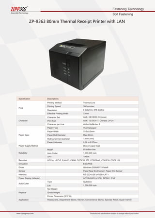 Fastening Technology
Bolt Fastening
Assembly Technology
www..zippgroup.com Products and speciﬁcations subject to change without prior notice
ZP-9363 80mm Thermal Receipt Printer with LAN
Speciﬁcation Descriptions
Print
Character
Paper Spec
Paper Supply Method
Reliability
Barcodes
Emulation
Driver
Sensor
Interface
Power Supply (Adapter)
Auto Cutter
Physical
Application
Printing Method
Printing Speed
Resolution
Eﬀective Printing Width
Character Set
Print Font
Character per Line
Paper Type
Paper Width
Paper Roll Diameter
Roll Core Inner Diameter
Paper thickness
MCBF
Auto Cutter
TPH
UPC-A, UPC-E, EAN-13, EAN8, CODE39, ITF, CODEBAR, CODE39, CODE128
Type
Life
Net Weight
Gross Weight
Printer Dimension (W*L*H)
Restaurants, Department Stores, Kitchen, Convenience Stores, Specialy Retail, Super market
Thermal Line
300 mm/sec.
8 dots/mm, 576 dot/line
72mm
ANK, GB18030 (Chinese)
ANK: 12*24.9*17, Chinese: 24*24
48-font A/64-font B
Thermal paper
79.5±0.5mm
Max:80mm
13mm (min)
0.06 to 0.07mm
Dorp-in paper load
60 million line
1,000,000 cuts
100km
ESC/POS
Windows 2000/XP/7/Vista/8
Paper Near End Secsor. Paper End Sensor
RS-232+USB or USB+LPT1
AC100-240V (±10%), DC24V, 2.5A
Guillotine
1,000,000 cuts
 