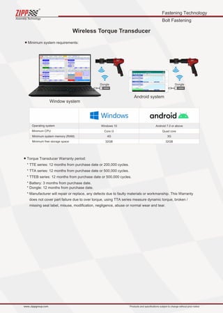 Fastening Technology
Bolt Fastening
Assembly Technology
www..zippgroup.com Products and speciﬁcations subject to change without prior notice
■ Minimum system requirements:
■ Torque Transducer Warranty period:
* TTE series: 12 months from purchase date or 200,000 cycles.
* TTA series: 12 months from purchase date or 500,000 cycles.
* TTEB series: 12 months from purchase date or 500,000 cycles.
* Battery: 3 months from purchase date.
* Dongle: 12 months from purchase date.
* Manufacturer will repair or replace, any defects due to faulty materials or workmanship. This Warranty
does not cover part failure due to over torque, using TTA series measure dynamic torque, broken /
missing seal label, misuse, modiﬁcation, negligence, abuse or normal wear and tear.
Wireless Torque Transducer
Dongle
Android system
Dongle
Window system
Operating system
Minimum CPU
Minimum system memory (RAM)
Minimum free storage space:
Windows 10 Android 7.0 or above
Core i3 Quad core
4G 3G
32GB 32GB
 