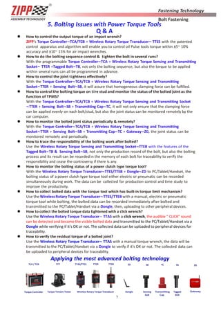 7
5. Bolting Issues with Power Torque Tools
Q & A
 How to control the output torque of an impact wrench?
ZIPP's Torque Controller∼TCA/TCB + Wireless Rotary Torque Transducer∼ TTES with the patented
control apparatus and algorithm will enable you to control oil Pulse tools torque within ±5~ 10%
accuracy and ±10~ 15% for air impact wrenches.
 How to do the bolting sequence control & tighten the bolt in several runs?
With the programmable Torque Controller∼TCA + Wireless Rotary Torque Sensing and Transmitting
Socket∼ TTER +Tagged Bolt∼TB, not only the bolting sequence, but also the torque to be applied
within several runs can all be programmed in advance.
 How to control the joint tightness eﬀectively?
With the Torque Controller∼TCA/TCB + Wireless Rotary Torque Sensing and Transmitting
Socket∼TTER + Sensing Bolt∼SB, it will assure that homogeneous clamping force can be fulﬁlled.
 How to control the bolting torque on tire stud and monitor the status of the bolted joint as the
function of TPMS?
With the Torque Controller∼TCA/TCB + Wireless Rotary Torque Sensing and Transmitting Socket
∼TTER + Sensing Bolt∼SB + Transmitting Cap∼TC, it will not only ensure that the clamping force
can be applied evenly on each bolt/stud, but also the joint status can be monitored remotely by the
car computer.
 How to monitor the bolted joint status periodically & remotely?
With the Torque Controller∼TCA/TCB + Wireless Rotary Torque Sensing and Transmitting
Socket∼TTER + Sensing Bolt∼SB + Transmitting Cap∼TC + Gateway∼ZG, the joint status can be
monitored remotely and periodically.
 How to trace the responsibility of the bolting work after bolted?
Use the Wireless Rotary Torque Sensing and Transmitting Socket∼TTER with the features of the
Tagged Bolt∼TB & Sensing Bolt∼SB, not only the production record of the bolt, but also the bolting
process and its result can be recorded in the memory of each bolt for traceability to verify the
responsibility and cease the controversy if there is any.
 How to monitor the bolting status of a power clutch type torque tool?
With the Wireless Rotary Torque Transducer∼TTES/TTEB + Dongle∼ZD to PC/Tablet/Handset, the
bolting status of a power clutch type torque tool either electric or pneumatic can be recorded
simultaneously during work. The data can be collected for production control and time study to
improve the productivity.
 How to collect bolted data with the torque tool which has built-in torque limit mechanism?
Use the Wireless Rotary Torque Transducer∼TTES/TTEB with a manual, electric or pneumatic
torque tool while bolting, the bolted data can be recorded immediately after bolted and
transmitted to the PC/Tablet/Handset via a Dongle, then, uploading to other peripheral devices.
 How to collect the bolted torque data tightened with a click wrench?
Use the Wireless Rotary Torque Transducer∼ TTAS with a click wrench, the audible “ CLICK” sound
can be detected and become the visible bolted data and transmitted to the PC/Tablet/Handset via a
Dongle while verifying if it's OK or not. The collected data can be uploaded to peripheral devices for
traceability.
 How to verify the residual torque of a bolted joint?
Use the Wireless Rotary Torque Transducer∼ TTAS with a manual torque wrench, the data will be
transmitted to the PC/Tablet/Handset via a Dongle to verify if it's OK or not. The collected data can
be uploaded to peripheral devices for traceability.
Applying the most advanced bolting technology
TCA / TCB TTT
M
TTAS/TTES TTER TTEB SB TB ZGZD TC
Torque Controller Wireless Rotary Torque Transducer Dongle Sensing
Bolt
Tagged
Bolt
Torque Tension Tester
 