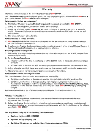 18
2019/January/TC/2000
Warranty
Thank you for your interest in the products and services of ZIPP GROUP.
This Limited Warranty applies to physical goods, and only for physical goods, purchased from ZIPP GROUP
(the "Physical Goods") or ZIPP GROUP authorized agents.
What does this limited warranty cover?
1. The Limited Warranty is applicable to all torque control products presented by ZIPP GROUP .
2. During the warranty period, all software update is free of charge.
3. During the Warranty Period, ZIPP GROUP will repair or replace, at no charge, products or parts of a
product that proves defective because of improper material or workmanship, under normal use and
maintenance.
4. This Limited Warranty is transferable.
What will we do to correct problems?
1. ZIPP GROUP will repair the Product at no charge within the warranty period, using new replacement
parts or exchange for a new product.
2. A replacement Physical Good or part assumes the remaining warranty of the original Physical Good or 1
Year from the date of replacement or repair, whichever is longer.
How long does the coverage last?
1. The Limited Warranty for the Torque Controller and other relevant products are all with one year from
the date of purchasing.
2. For the Torque Transducers,
a. it’s one year from the date of purchasing or within 100,000 cycles in static use with manual torque
tools and
b. 100,000 cycles in dynamic use with any air torque tools under the maximum torque limit specified.
3. Unless otherwise specified, 1 year warranty for new purchse products and 3 months for service parts.
4. Above terms exclude normal comsuming components such as the battery.
What does this limited warranty not cover?
This Limited Warranty does not cover any problem that is caused by:
 Conditions, malfunctions or damage not resulting from defects in material or workmanship.
 Conditions, malfunctions or damage resulting from negligence, improper maintenance or
modification- damaged or destroyed by natural causes including but not limited to lightening, flood,
or another natural disaster- Theft or loss of the Physical Goods ZIPP GROUP will pay for shipping
charges.
Customer shall assume all risk of loss or damage to the Physical Good while in transit to us.
What do you have to do?
1. To obtain warranty service, you must first contact us to determine the problem and the most
appropriate solution for you.
2. Deliver the Physical Goods, in either its original packaging or packaging providing an equal degree of
protection, including any accessories or documents that shipped with the Physical Goods to the address
specified by ZIPP GROUP.
You may contact us by any of the following contact methods:
 By phone number: +886-3-4513314
 By email: RMA@zippgroup.com
 By visiting this page on our website: https://www.zippgroup.com/RMA
 