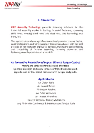 1
1. Introduction
ZIPP Assembly Technology presents fastening solutions for the
industrial assembly market in bolting threaded fasteners, squeezing
solid rivets, riveting blind rivets and rivet nuts, and fastening lock
bolts, etc.
This system takes advantage of our combined patented control device,
control algorithm, and wireless rotary torque transducer, with the best
practice on IoT (Network of physical devices), making the controllability
and traceability of fastener assembly, fastening processes, and
fastening records possible and accessible.
An Innovative Revolution of Impact Wrench Torque Control
Making the torque control easy and aﬀordable
No more precision and costly torque-controlled tools required,
regardless of air tool brand, manufacturer, design, and grade.
Applicable to
Air Clutch Tools
Air Impact Driver
Air Impact Ratchet
Air Pulse Wrenches
Air Impact Wrenches
Geared Wrench / Torque Multipliers
Any Air Driven Continuous & Discontinuous Torque Tools
 
