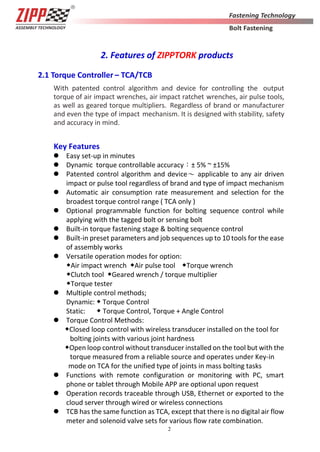 2
2. Features of ZIPPTORK products
2.1 Torque Controller – TCA/TCB
With patented control algorithm and device for controlling the output
torque of air impact wrenches, air impact ratchet wrenches, air pulse tools,
as well as geared torque multipliers. Regardless of brand or manufacturer
and even the type of impact mechanism. It is designed with stability, safety
and accuracy in mind.
Key Features
 Easy set-up in minutes
 Dynamic torque controllable accuracy：± 5% ~ ±15%
 Patented control algorithm and device～ applicable to any air driven
impact or pulse tool regardless of brand and type of impact mechanism
 Automatic air consumption rate measurement and selection for the
broadest torque control range ( TCA only )
 Optional programmable function for bolting sequence control while
applying with the tagged bolt or sensing bolt
 Built-in torque fastening stage & bolting sequence control
 Built-in preset parameters and job sequences up to 10 tools for the ease
of assembly works
 Versatile operation modes for option:
◆Air impact wrench ◆Air pulse tool ◆Torque wrench
◆Clutch tool ◆Geared wrench / torque multiplier
◆Torque tester
 Multiple control methods;
Dynamic: ◆ Torque Control
Static: ◆ Torque Control, Torque + Angle Control
 Torque Control Methods:
◆Closed loop control with wireless transducer installed on the tool for
bolting joints with various joint hardness
◆Open loop control without transducer installed on the tool but with the
torque measured from a reliable source and operates under Key-in
mode on TCA for the unified type of joints in mass bolting tasks
 Functions with remote configuration or monitoring with PC, smart
phone or tablet through Mobile APP are optional upon request
 Operation records traceable through USB, Ethernet or exported to the
cloud server through wired or wireless connections
 TCB has the same function as TCA, except that there is no digital air flow
meter and solenoid valve sets for various flow rate combination.
 