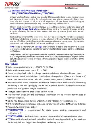 3
2.2 Wireless Rotary Torque Transducer –
TTES/TTEH/TTEB/TTAS/TTAH/TTAB/TTER
Unique wireless feature sets a new standard for accurate static torque measurement
and dynamic torque control for all continuous and discontinuous air driven tools
especially the impact or oil pulse tool, regardless of tool brand and its designed
mechanism with proven satisfactory control accuracy and durability.
It ﬁts in-line between the air driven torque tool and the sockets or fasteners. Used with
the TCA/TCB Torque Controller and closed-loop control for excellent torque control
accuracy allowing the use of one torque tool among several joints with various
hardness.
It solves the problem of the torque loss that may be caused by the variation in the joint
hardness while bolting or the rise in temperature of hydraulic fluid in pulse tools or the
posture of holding the tool during continuous operation and compensates the dynamic
torque automatically within its allowable working torque range.
TTAS can be used along with a Dongle and Cellphone or Tablet and driven by a manual
torque wrench to work as a digital torque wrench for static torque control and torque
veriﬁcation.
The patented control algorithm enables the operator to measure the tightened torque
at 0.5o
angular movement to verify the most real and accurate torque applied to the
bolt. This advanced feature provides advantage over all digital torque wrenches on the
market.
Key Features
 Static torque control accuracy: ± 1% CW / ± 2% CCW
 Static angle measurement range: 0∘～ 360∘
 Patent pending shock reduction design to withstand violent vibration of impact tools.
 Applicable to any air driven impact or oil pulse tools regardless of brand and the type of
impact mechanism for torque calibration, measurement, control, and verification.
 Applicable to any power torque tool with built-in torque control mechanism for monitoring
the bolting status and up-logging the data to PC/Tablet for data collection and further
production management and job traceability.
 The type and size of both ends can be custom-made.
 The operation cycles, and the over-torque information will be recorded for the ease of
warranty judgment.
 No slip ring design, more durable under shock and vibration for long service life.
 RF2.4GHz for transmitting torque and angle signal wirelessly within 15M working distance.
 Power: 3.7V, rechargeable battery
 TTAS/TTAH/TTAB is recommended for static torque control, measurement and
verification only.
 TTES/TTEH/TTEB is applicable to any dynamic torque control with power torque tools.
 TTER is specifically designed with embedded Reader for reading and writing the data from
the Sensing Bolt and Tagged Bolt throughout the bolting process..
 